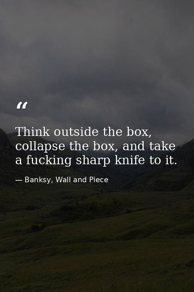 Think outside the box, collapse the box, and take a fucking sharp knife to it. — Banksy, Wall and Piece