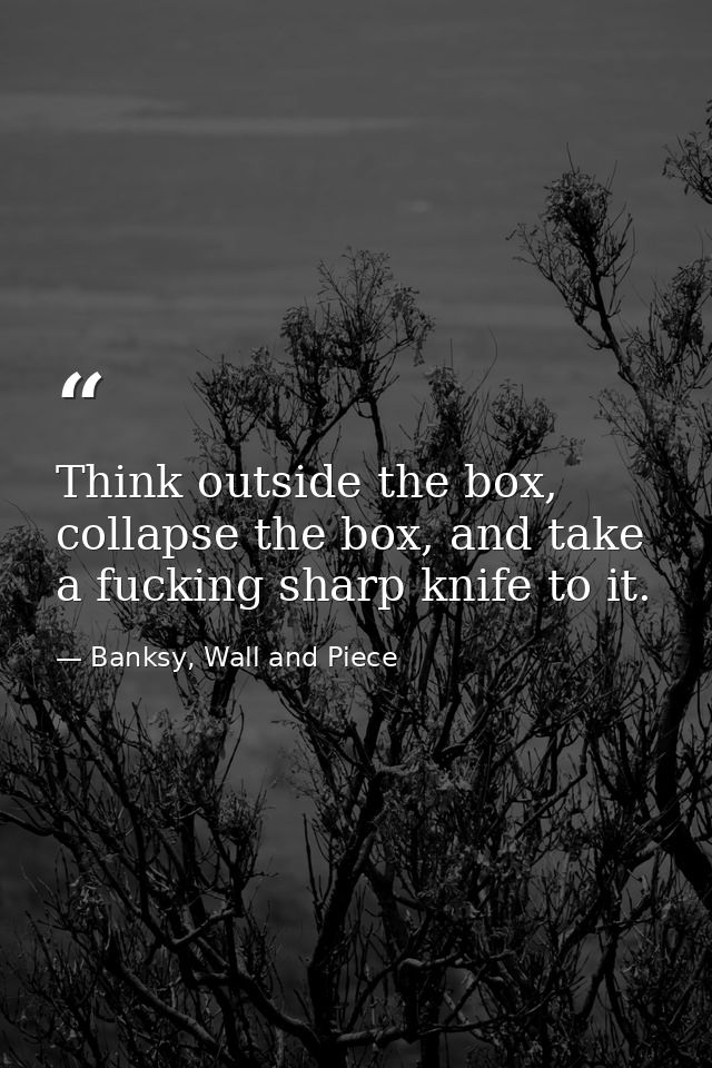 Think outside the box, collapse the box, and take a fucking sharp knife to it. — Banksy, Wall and Piece