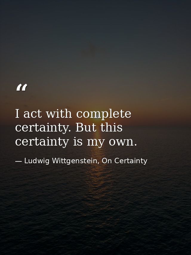 I act with complete certainty. But this certainty is my own. — Ludwig Wittgenstein, On Certainty