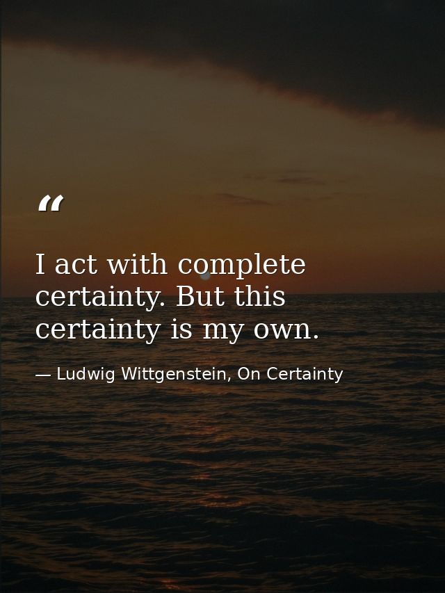 I act with complete certainty. But this certainty is my own. — Ludwig Wittgenstein, On Certainty