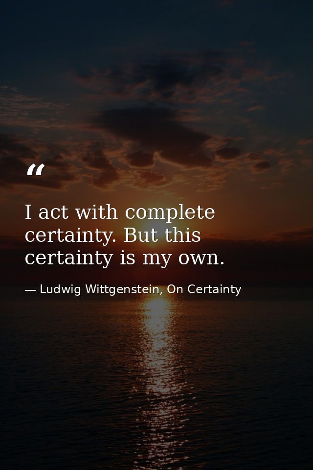 I act with complete certainty. But this certainty is my own. — Ludwig Wittgenstein, On Certainty