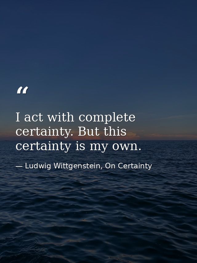 I act with complete certainty. But this certainty is my own. — Ludwig Wittgenstein, On Certainty