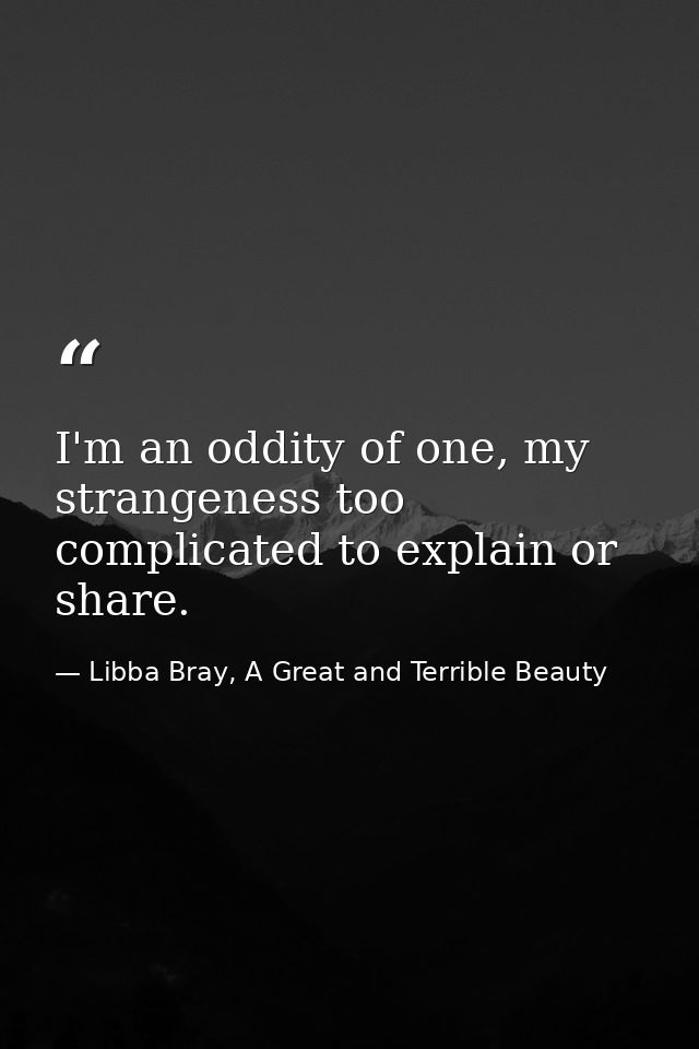 I'm an oddity of one, my strangeness too complicated to explain or share. — Libba Bray, A Great and Terrible Beauty
