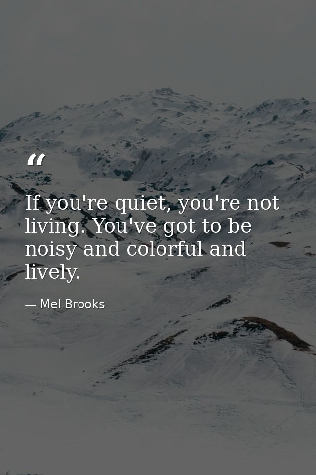 If you're quiet, you're not living. You've got to be noisy and colorful and lively. — Mel Brooks