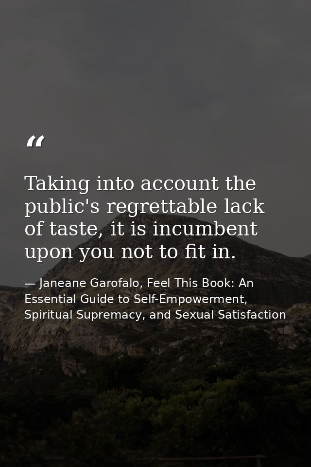 Taking into account the public's regrettable lack of taste, it is incumbent upon you not to fit in. — Janeane Garofalo, Feel This Book: An Essential Guide to Self-Empowerment, Spiritual Supremacy, and Sexual Satisfaction
