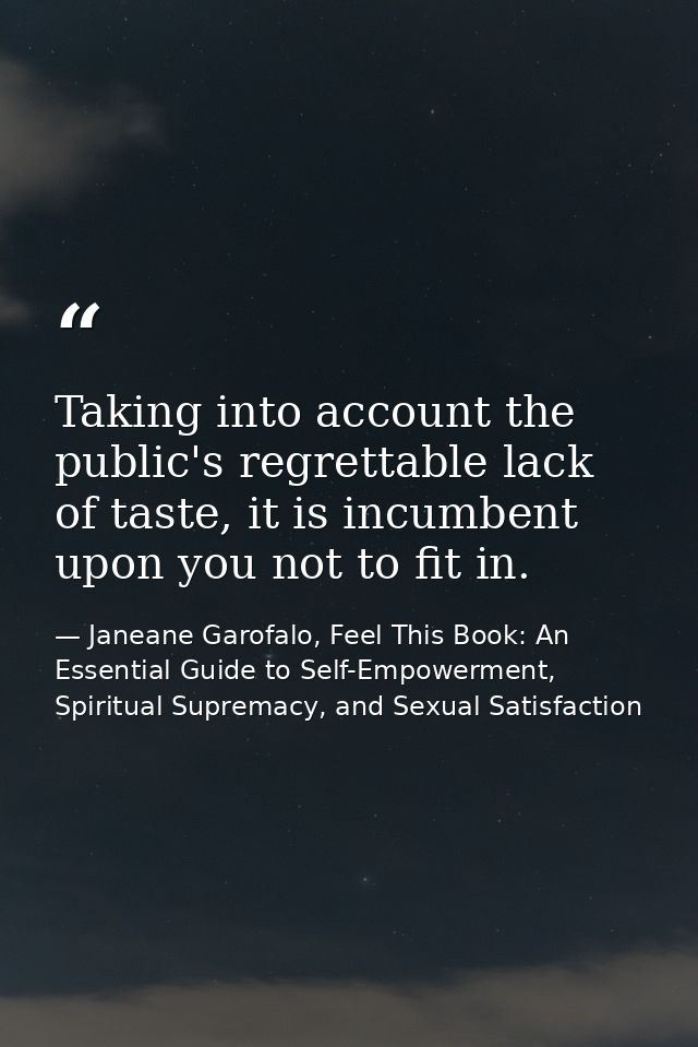 Taking into account the public's regrettable lack of taste, it is incumbent upon you not to fit in. — Janeane Garofalo, Feel This Book: An Essential Guide to Self-Empowerment, Spiritual Supremacy, and Sexual Satisfaction