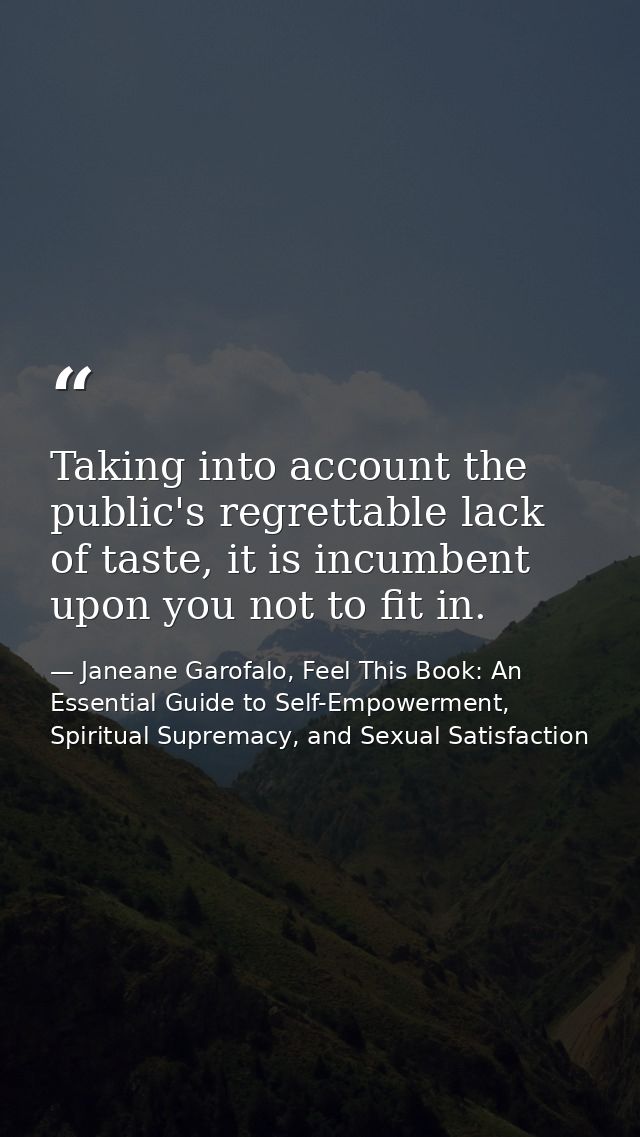 Taking into account the public's regrettable lack of taste, it is incumbent upon you not to fit in. — Janeane Garofalo, Feel This Book: An Essential Guide to Self-Empowerment, Spiritual Supremacy, and Sexual Satisfaction