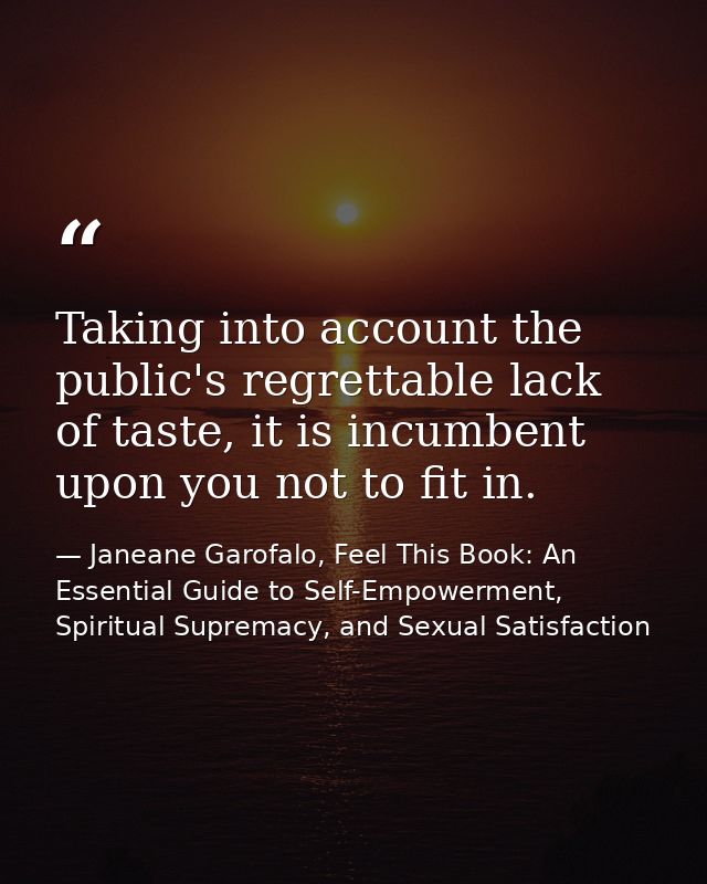 Taking into account the public's regrettable lack of taste, it is incumbent upon you not to fit in. — Janeane Garofalo, Feel This Book: An Essential Guide to Self-Empowerment, Spiritual Supremacy, and Sexual Satisfaction