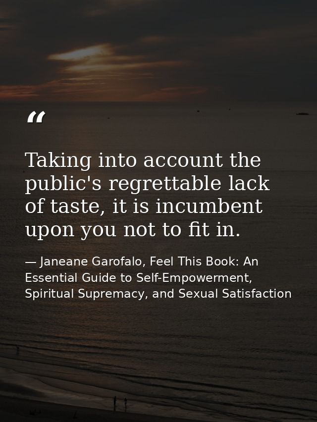 Taking into account the public's regrettable lack of taste, it is incumbent upon you not to fit in. — Janeane Garofalo, Feel This Book: An Essential Guide to Self-Empowerment, Spiritual Supremacy, and Sexual Satisfaction