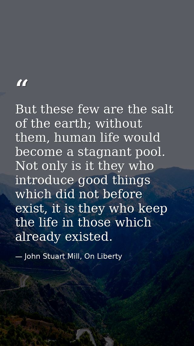 But these few are the salt of the earth; without them, human life would become a stagnant pool. Not only is it they who  — John Stuart Mill, On Liberty