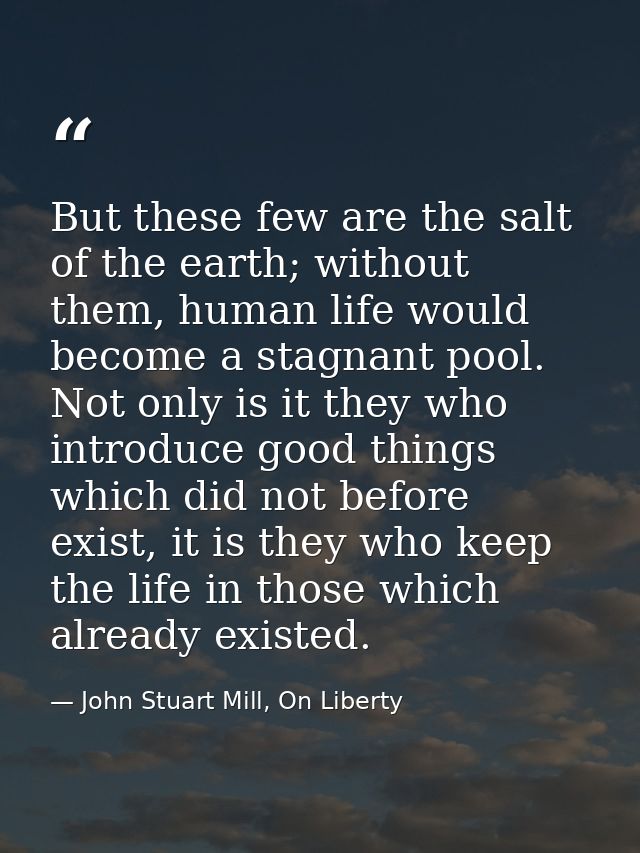 But these few are the salt of the earth; without them, human life would become a stagnant pool. Not only is it they who  — John Stuart Mill, On Liberty