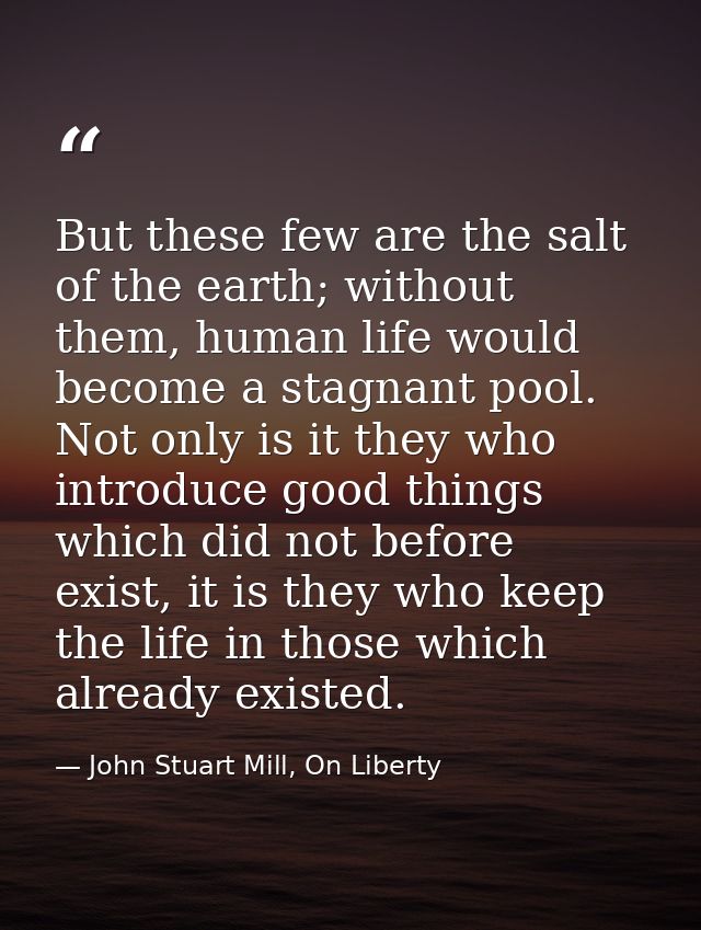 But these few are the salt of the earth; without them, human life would become a stagnant pool. Not only is it they who  — John Stuart Mill, On Liberty