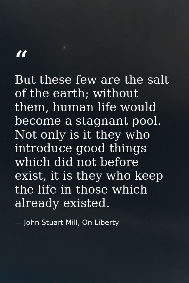 But these few are the salt of the earth; without them, human life would become a stagnant pool. Not only is it they who  — John Stuart Mill, On Liberty