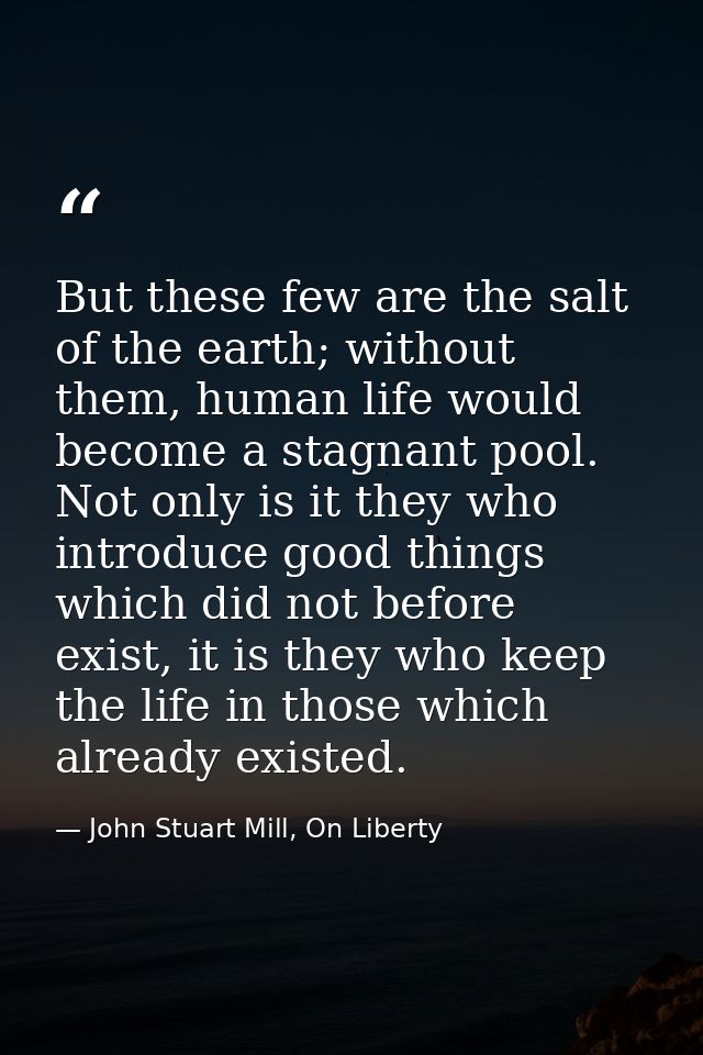 But these few are the salt of the earth; without them, human life would become a stagnant pool. Not only is it they who  — John Stuart Mill, On Liberty