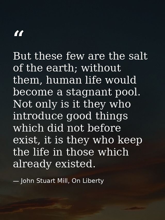 But these few are the salt of the earth; without them, human life would become a stagnant pool. Not only is it they who  — John Stuart Mill, On Liberty