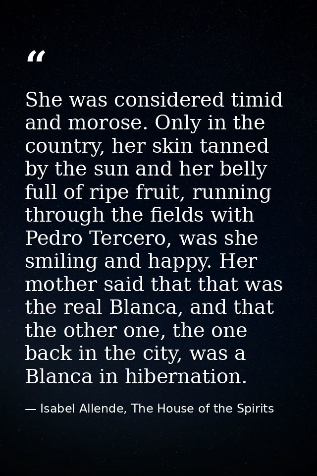 She was considered timid and morose. Only in the country, her skin tanned by the sun and her belly full of ripe fruit, r — Isabel Allende, The House of the Spirits