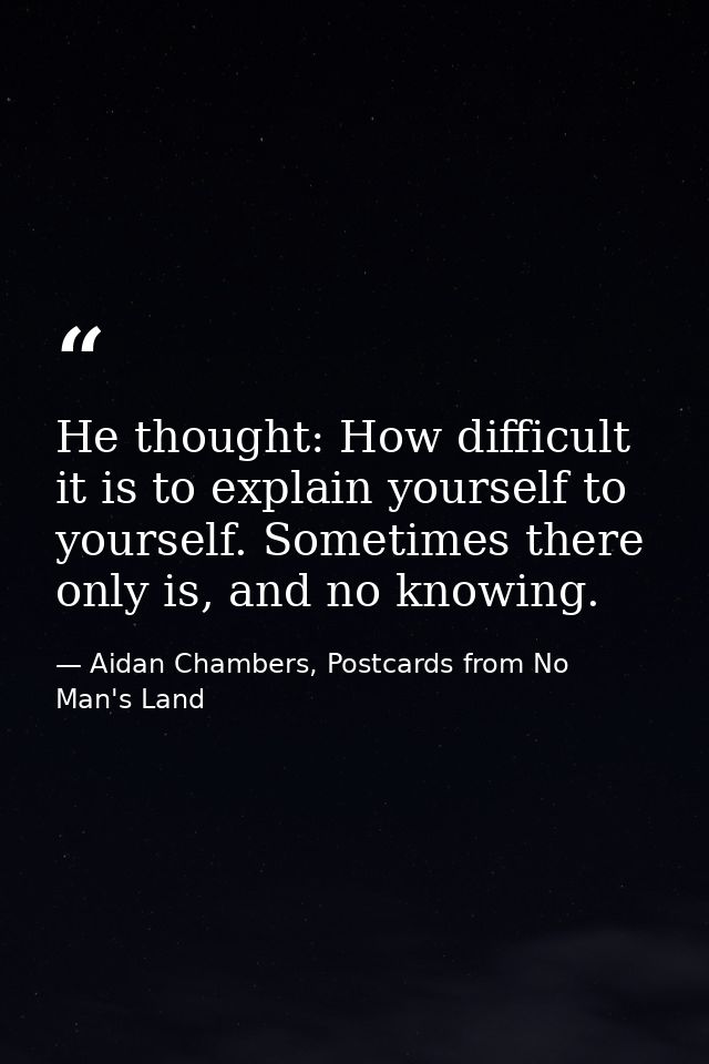 He thought: How difficult it is to explain yourself to yourself. Sometimes there only is, and no knowing. — Aidan Chambers, Postcards from No Man's Land