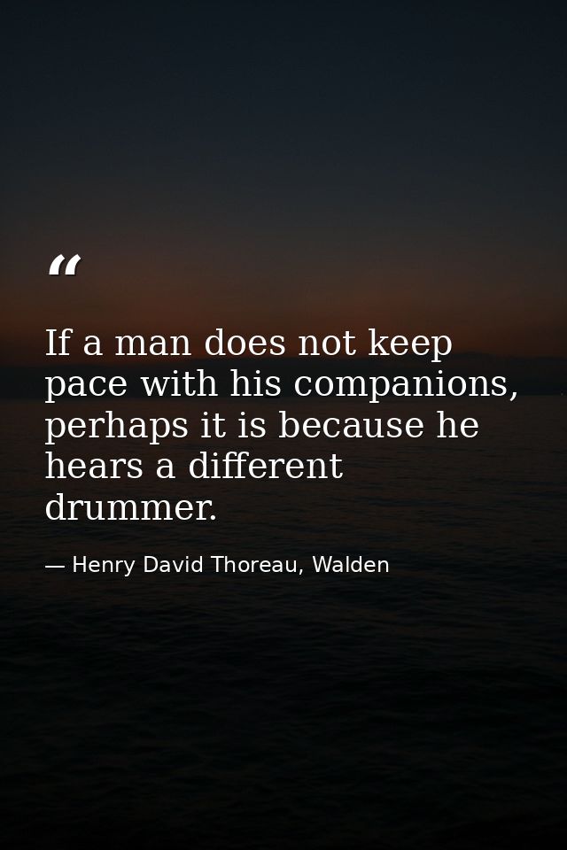 If a man does not keep pace with his companions, perhaps it is because he hears a different drummer. — Henry David Thoreau, Walden