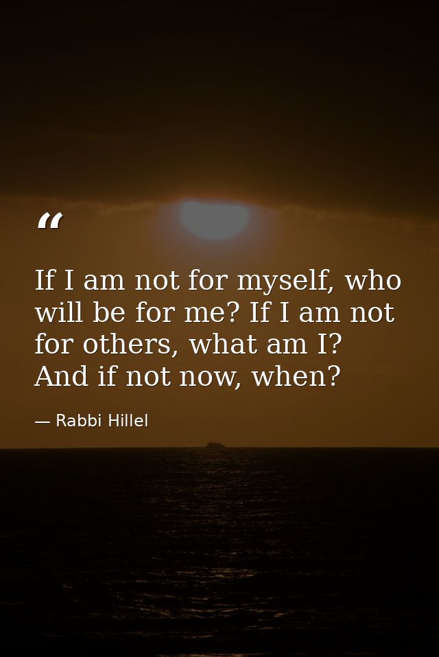If I am not for myself, who will be for me? If I am not for others, what am I? And if not now, when? — Rabbi Hillel