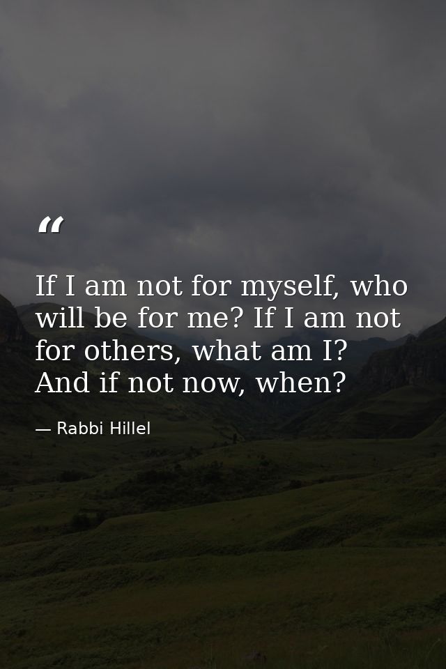 If I am not for myself, who will be for me? If I am not for others, what am I? And if not now, when? — Rabbi Hillel