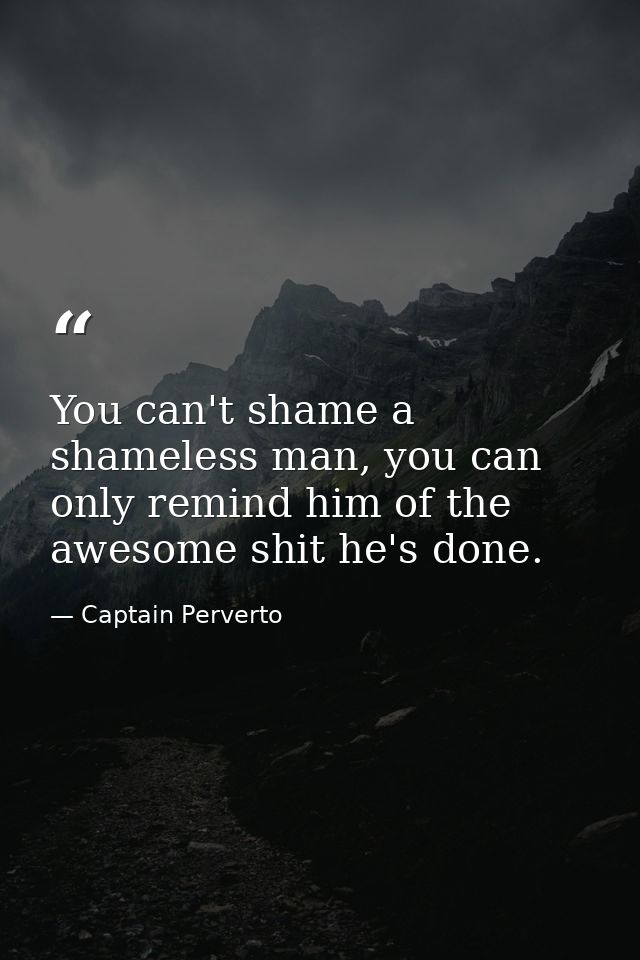 You can't shame a shameless man, you can only remind him of the awesome shit he's done. — Captain Perverto