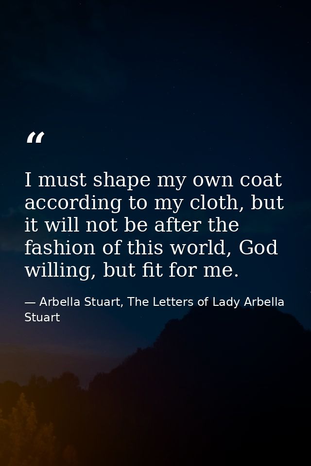 I must shape my own coat according to my cloth, but it will not be after the fashion of this world, God willing, but fit — Arbella Stuart, The Letters of Lady Arbella Stuart
