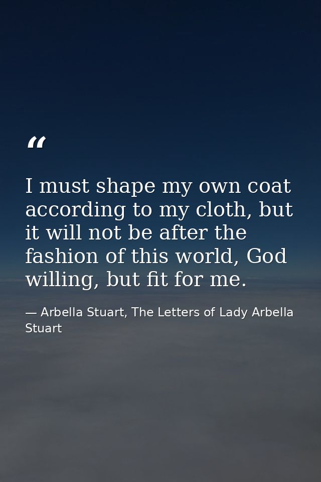 I must shape my own coat according to my cloth, but it will not be after the fashion of this world, God willing, but fit — Arbella Stuart, The Letters of Lady Arbella Stuart