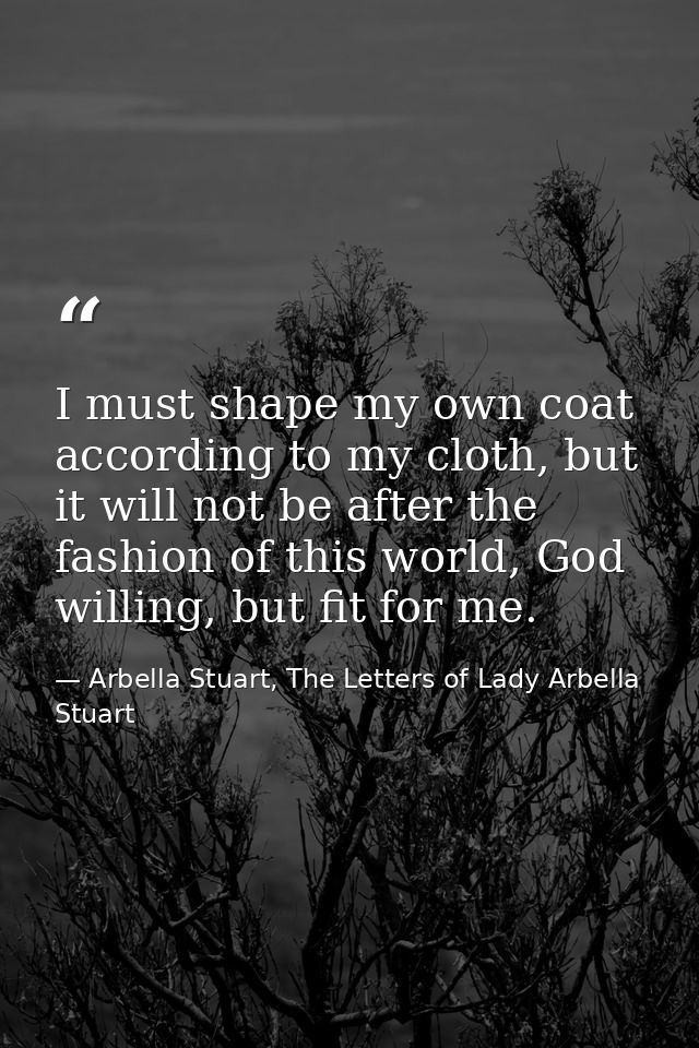 I must shape my own coat according to my cloth, but it will not be after the fashion of this world, God willing, but fit — Arbella Stuart, The Letters of Lady Arbella Stuart