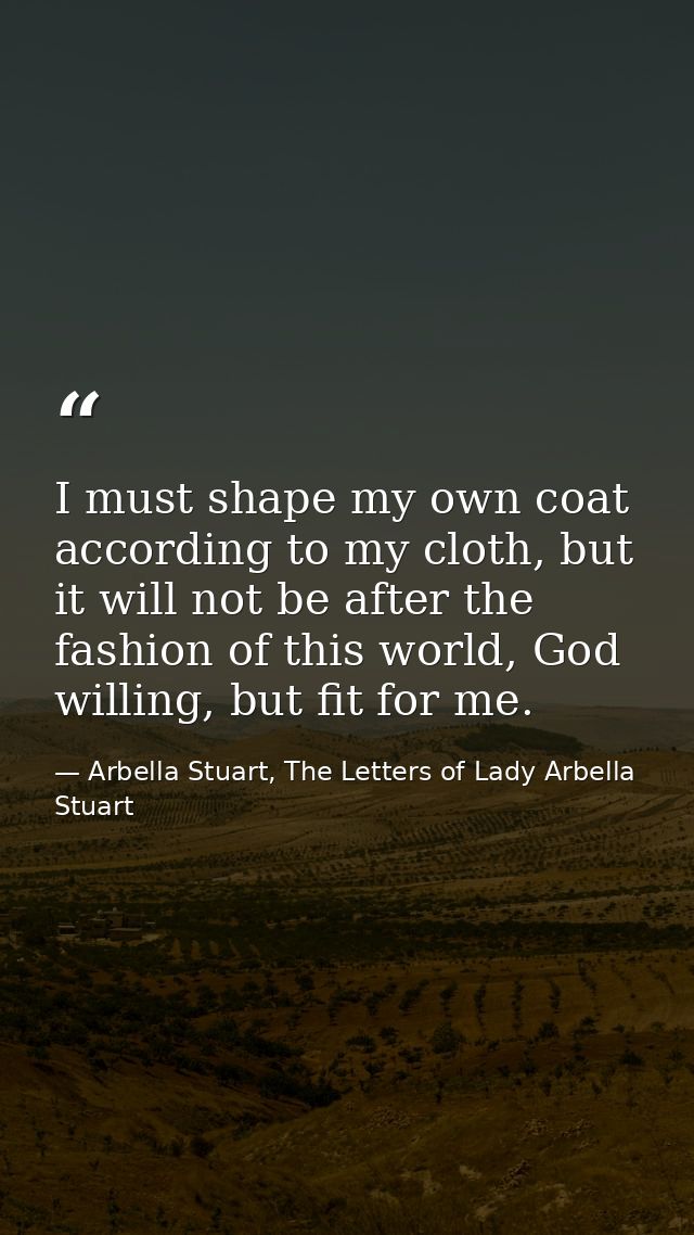 I must shape my own coat according to my cloth, but it will not be after the fashion of this world, God willing, but fit — Arbella Stuart, The Letters of Lady Arbella Stuart