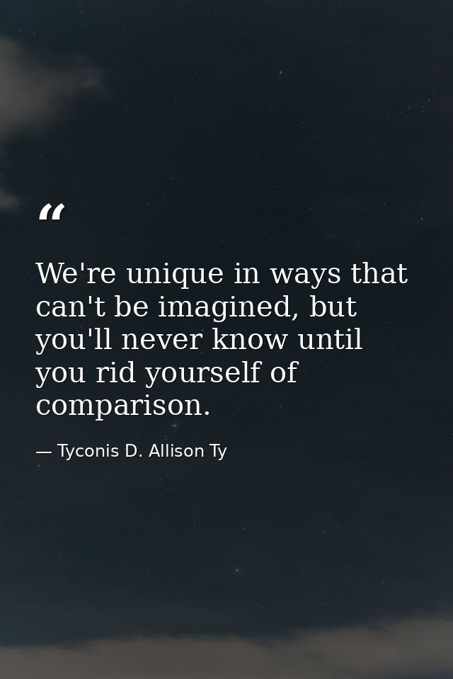 We're unique in ways that can't be imagined, but you'll never know until you rid yourself of comparison. — Tyconis D. Allison Ty