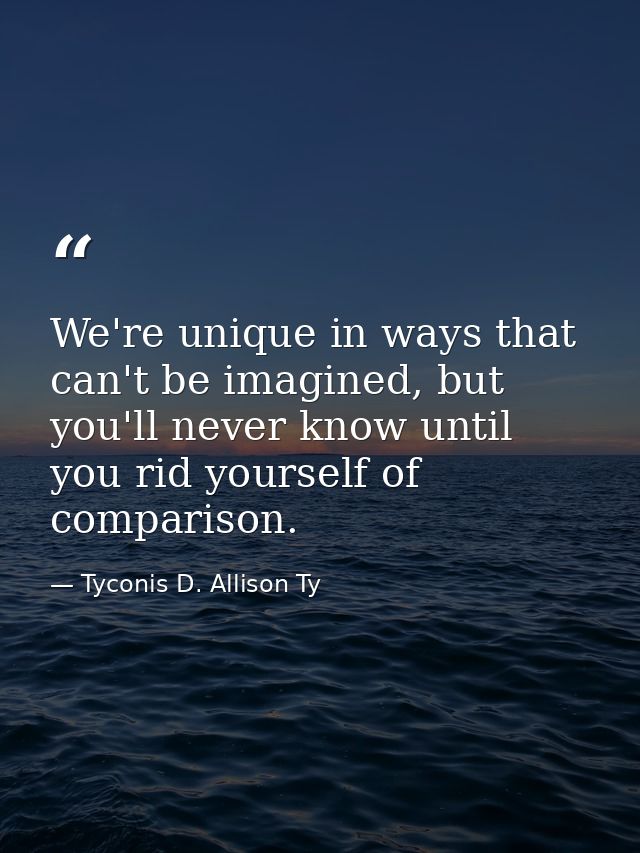We're unique in ways that can't be imagined, but you'll never know until you rid yourself of comparison. — Tyconis D. Allison Ty