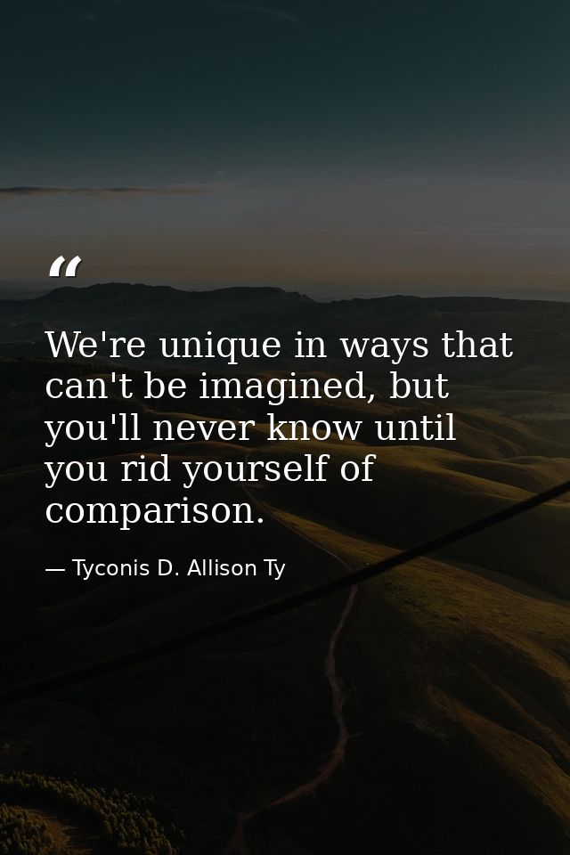 We're unique in ways that can't be imagined, but you'll never know until you rid yourself of comparison. — Tyconis D. Allison Ty