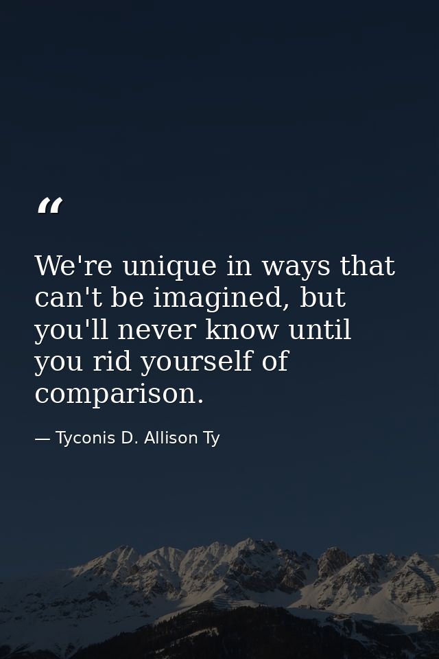 We're unique in ways that can't be imagined, but you'll never know until you rid yourself of comparison. — Tyconis D. Allison Ty