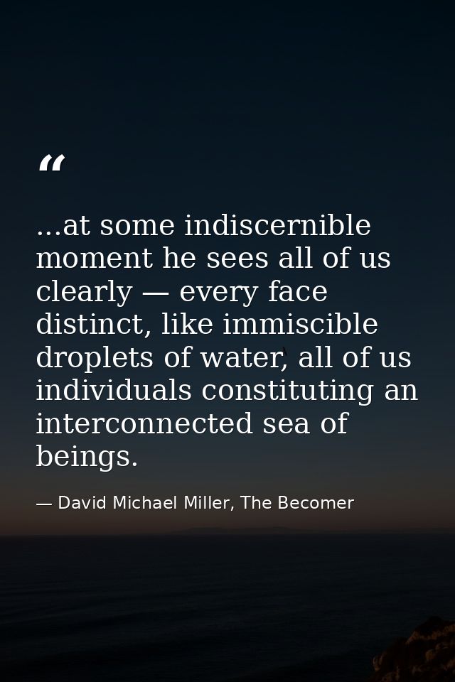 ...at some indiscernible moment he sees all of us clearly — every face distinct, like immiscible droplets of water, all  — David Michael Miller, The Becomer