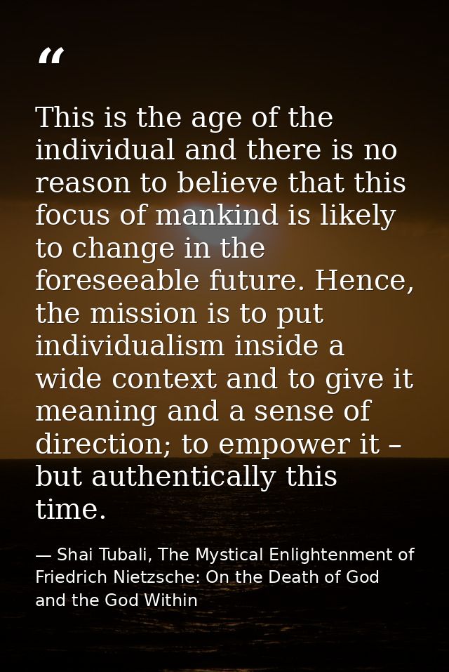 This is the age of the individual and there is no reason to believe that this focus of mankind is likely to change in th — Shai Tubali, The Mystical Enlightenment of Friedrich Nietzsche: On the Death of God and the God Within
