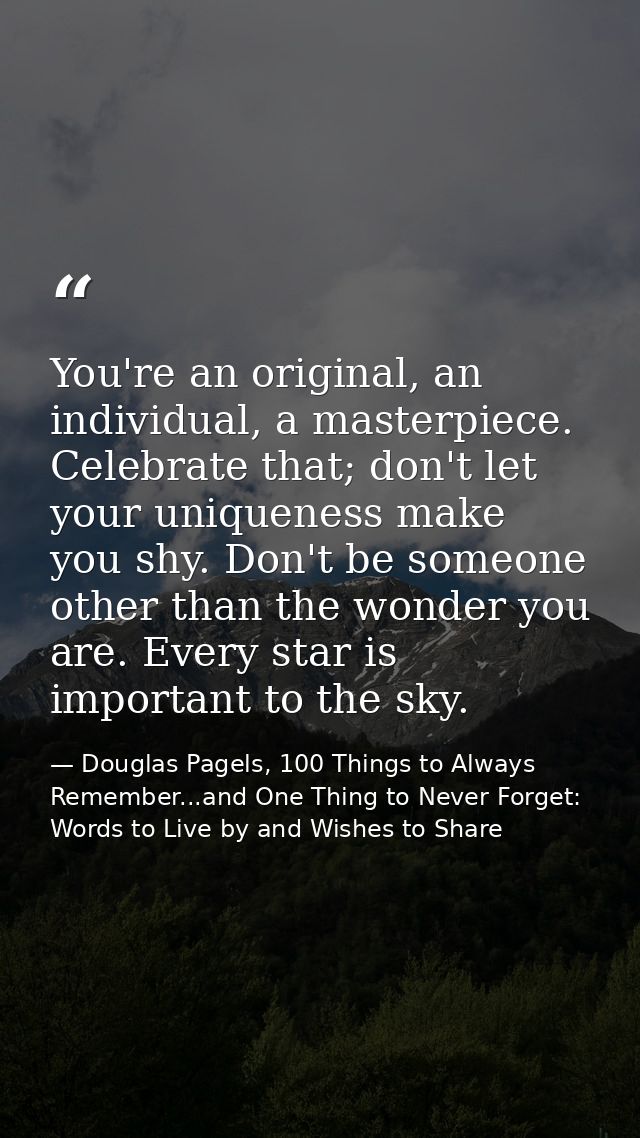 You're an original, an individual, a masterpiece. Celebrate that; don't let your uniqueness make you shy. Don't be someo — Douglas Pagels, 100 Things to Always Remember...and One Thing to Never Forget: Words to Live by and Wishes to Share