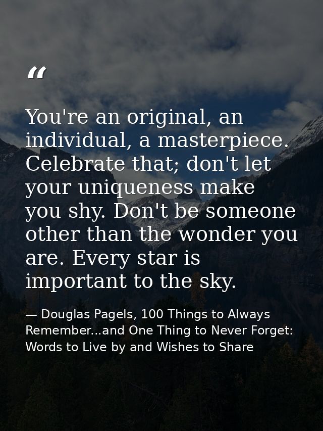 You're an original, an individual, a masterpiece. Celebrate that; don't let your uniqueness make you shy. Don't be someo — Douglas Pagels, 100 Things to Always Remember...and One Thing to Never Forget: Words to Live by and Wishes to Share