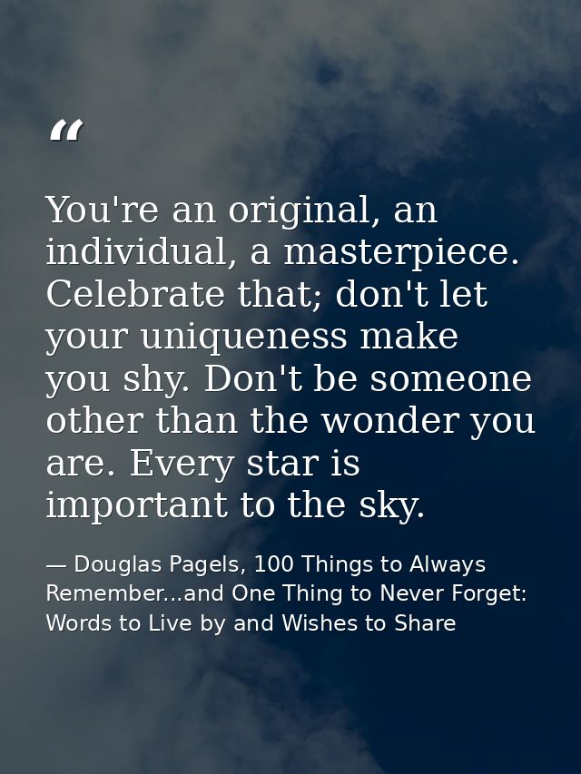 You're an original, an individual, a masterpiece. Celebrate that; don't let your uniqueness make you shy. Don't be someo — Douglas Pagels, 100 Things to Always Remember...and One Thing to Never Forget: Words to Live by and Wishes to Share