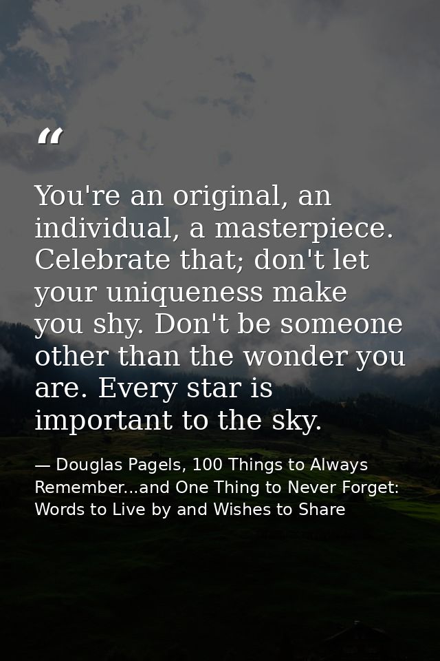 You're an original, an individual, a masterpiece. Celebrate that; don't let your uniqueness make you shy. Don't be someo — Douglas Pagels, 100 Things to Always Remember...and One Thing to Never Forget: Words to Live by and Wishes to Share
