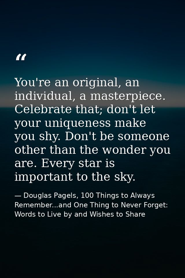 You're an original, an individual, a masterpiece. Celebrate that; don't let your uniqueness make you shy. Don't be someo — Douglas Pagels, 100 Things to Always Remember...and One Thing to Never Forget: Words to Live by and Wishes to Share