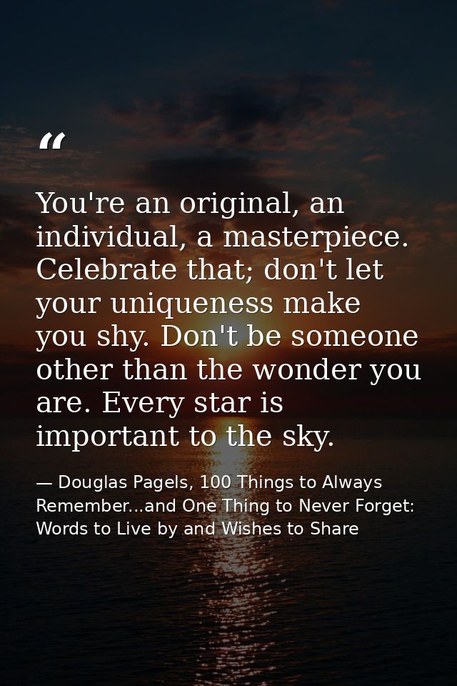 You're an original, an individual, a masterpiece. Celebrate that; don't let your uniqueness make you shy. Don't be someo — Douglas Pagels, 100 Things to Always Remember...and One Thing to Never Forget: Words to Live by and Wishes to Share