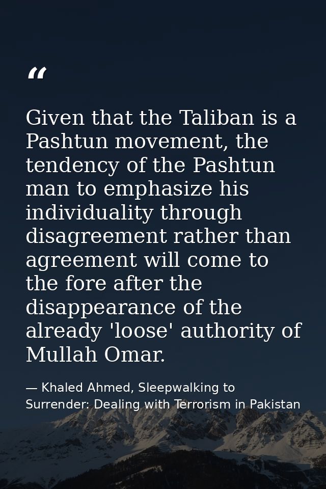 Given that the Taliban is a Pashtun movement, the tendency of the Pashtun man to emphasize his individuality through dis — Khaled Ahmed, Sleepwalking to Surrender: Dealing with Terrorism in Pakistan