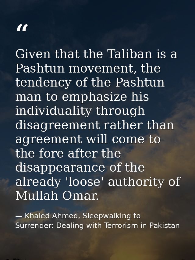 Given that the Taliban is a Pashtun movement, the tendency of the Pashtun man to emphasize his individuality through dis — Khaled Ahmed, Sleepwalking to Surrender: Dealing with Terrorism in Pakistan