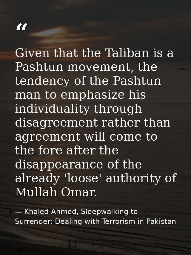 Given that the Taliban is a Pashtun movement, the tendency of the Pashtun man to emphasize his individuality through dis — Khaled Ahmed, Sleepwalking to Surrender: Dealing with Terrorism in Pakistan