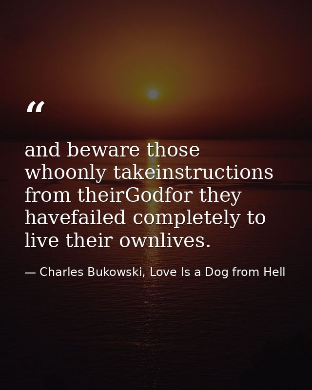 and beware those whoonly takeinstructions from theirGodfor they havefailed completely to live their ownlives. — Charles Bukowski, Love Is a Dog from Hell
