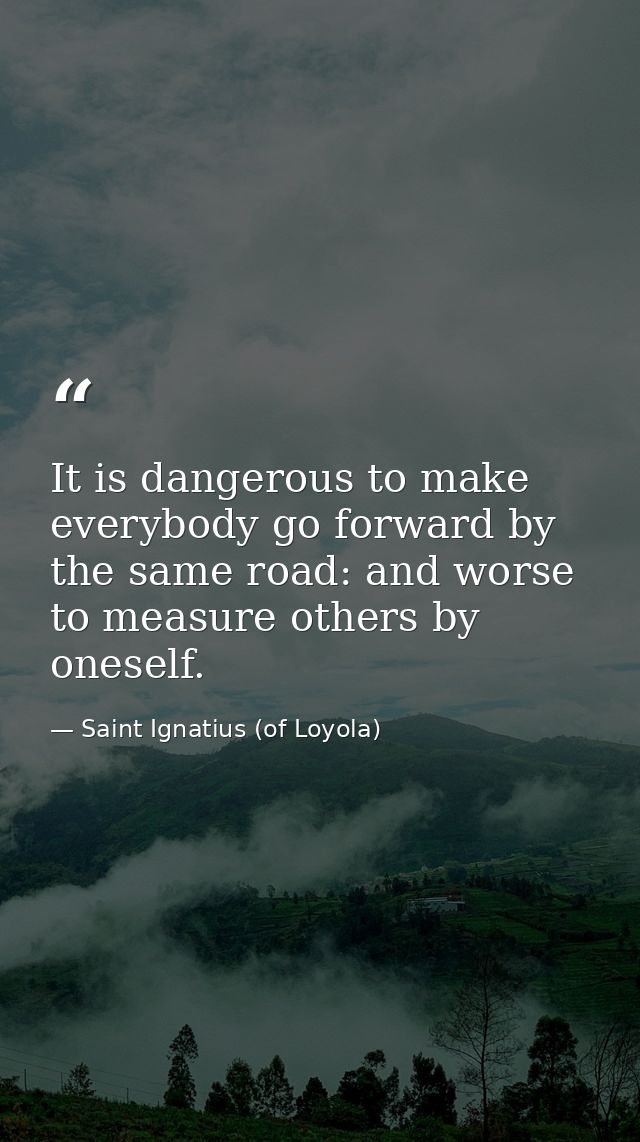 It is dangerous to make everybody go forward by the same road: and worse to measure others by oneself. — Saint Ignatius (of Loyola)