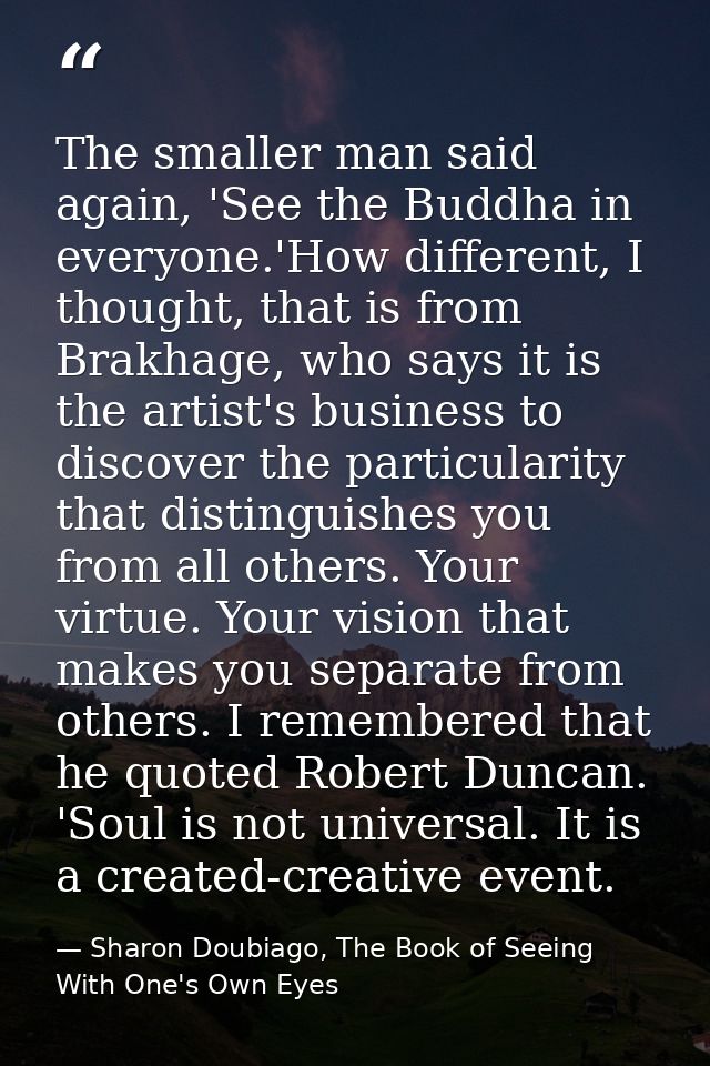 The smaller man said again, 'See the Buddha in everyone.'How different, I thought, that is from Brakhage, who says it is — Sharon Doubiago, The Book of Seeing With One's Own Eyes