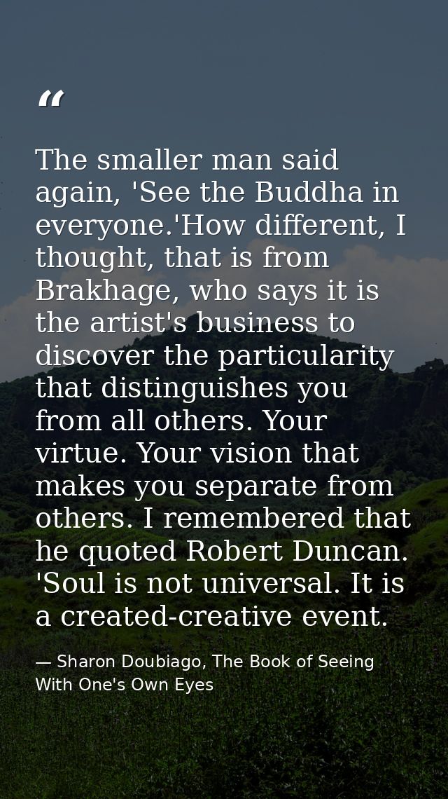 The smaller man said again, 'See the Buddha in everyone.'How different, I thought, that is from Brakhage, who says it is — Sharon Doubiago, The Book of Seeing With One's Own Eyes