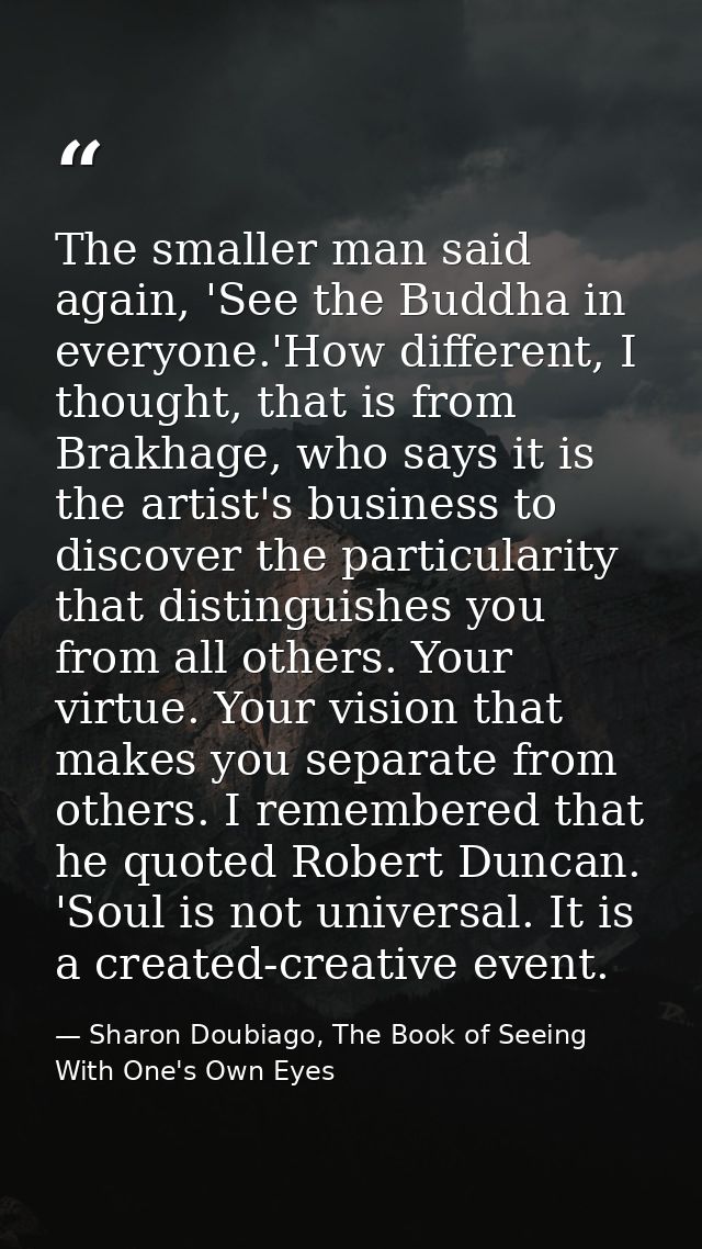 The smaller man said again, 'See the Buddha in everyone.'How different, I thought, that is from Brakhage, who says it is — Sharon Doubiago, The Book of Seeing With One's Own Eyes