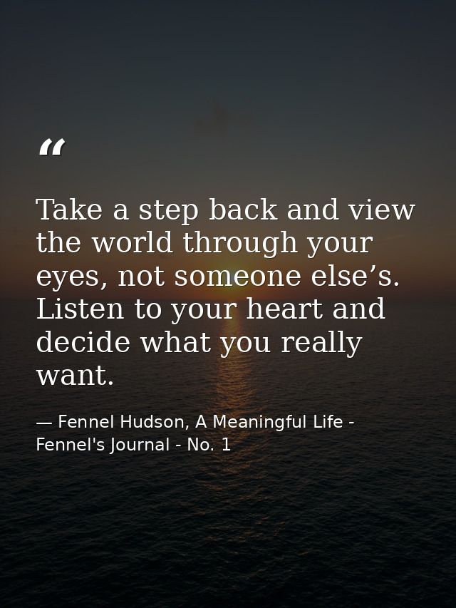 Take a step back and view the world through your eyes, not someone else’s. Listen to your heart and decide what you real — Fennel Hudson, A Meaningful Life - Fennel's Journal - No. 1